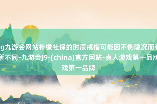 ag九游會網站補繳社保的時辰戒指可能因不惻隱況而有所不同-九游會J9·(china)官方網站-真人游戲第一品牌