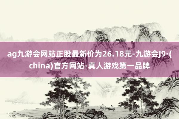 ag九游會網站正股最新價為26.18元-九游會J9·(china)官方網站-真人游戲第一品牌