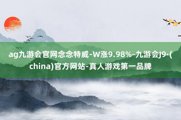 ag九游會官網念念特威-W漲9.98%-九游會J9·(china)官方網站-真人游戲第一品牌