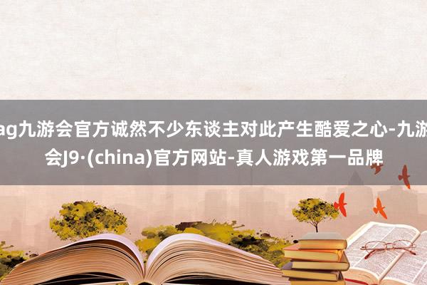 ag九游會官方誠然不少東談主對此產生酷愛之心-九游會J9·(china)官方網站-真人游戲第一品牌