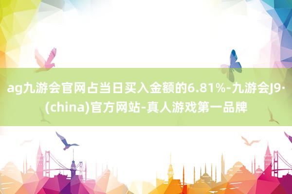 ag九游會官網(wǎng)占當日買入金額的6.81%-九游會J9·(china)官方網(wǎng)站-真人游戲第一品牌