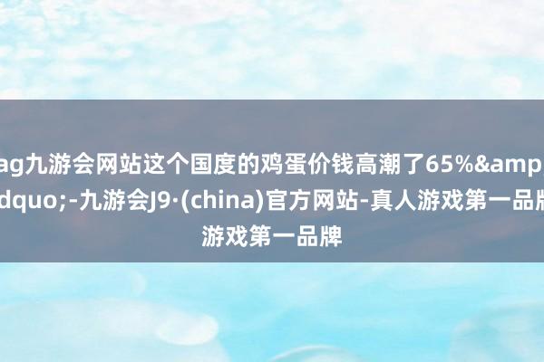 ag九游會網站這個國度的雞蛋價錢高潮了65%&rdquo;-九游會J9·(china)官方網站-真人游戲第一品牌