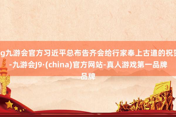 ag九游會(huì)官方習(xí)近平總布告齊會(huì)給行家奉上古道的祝賀-九游會(huì)J9·(china)官方網(wǎng)站-真人游戲第一品牌