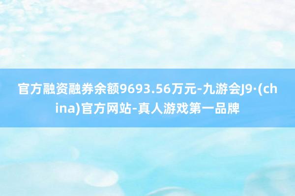 官方融資融券余額9693.56萬元-九游會J9·(china)官方網站-真人游戲第一品牌