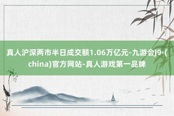 真人滬深兩市半日成交額1.06萬億元-九游會J9·(china)官方網站-真人游戲第一品牌