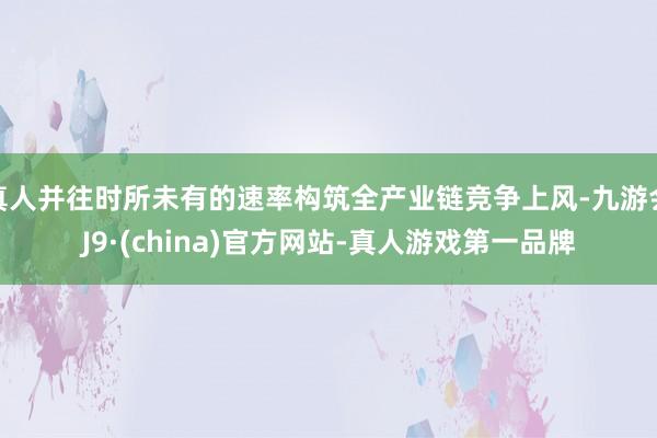 真人并往時所未有的速率構(gòu)筑全產(chǎn)業(yè)鏈競爭上風(fēng)-九游會J9·(china)官方網(wǎng)站-真人游戲第一品牌