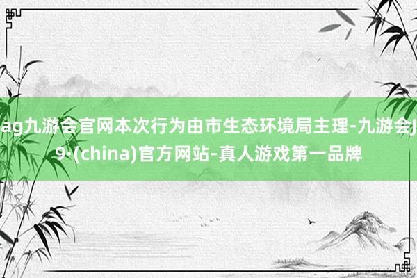 ag九游會官網本次行為由市生態環境局主理-九游會J9·(china)官方網站-真人游戲第一品牌