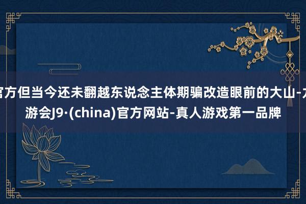 官方但當今還未翻越東說念主體期騙改造眼前的大山-九游會J9·(china)官方網站-真人游戲第一品牌