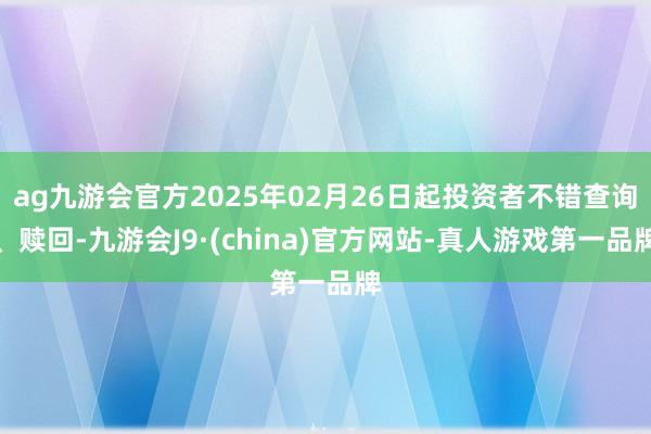 ag九游會官方2025年02月26日起投資者不錯查詢、贖回-九游會J9·(china)官方網站-真人游戲第一品牌