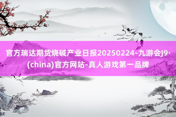 官方瑞達期貨燒堿產業日報20250224-九游會J9·(china)官方網站-真人游戲第一品牌