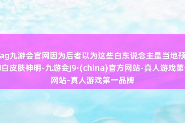 ag九游會官網因為后者以為這些白東說念主是當地預言中的白皮膚神明-九游會J9·(china)官方網站-真人游戲第一品牌