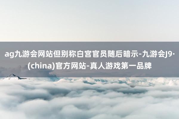 ag九游会网站　　但别称白宫官员随后暗示-九游会J9·(china)官方网站-真人游戏第一品牌