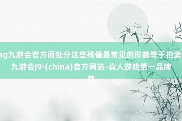 ag九游会官方而处分这些残值最常见的形貌等于拍卖-九游会J9·(china)官方网站-真人游戏第一品牌