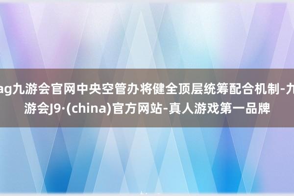 ag九游会官网中央空管办将健全顶层统筹配合机制-九游会J9·(china)官方网站-真人游戏第一品牌